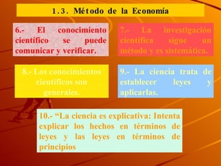 6.- El conocimiento científico se puede comunicar y verificar. 7.- La investigación científica sigue un método y es sistemática. 8.- Los conocimientos científicos son generales. 9.- La ciencia trata de establecer leyes y aplicarlas. 10.- “La ciencia es explicativa: Intenta explicar los hechos en términos de leyes y las leyes en términos de principios 1.3. Método de la Economía 