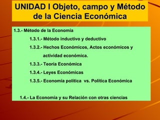 UNIDAD I Objeto, campo y Método de la Ciencia Económica 1.3.- Método de la Economía  1.3.1.- Método inductivo y deductivo  1.3.2.- Hechos Económicos, Actos económicos y actividad económica. 1.3.3.- Teoría Económica 1.3.4.- Leyes Económicas  1.3.5.- Economía política  vs. Política Económica 1.4.- La Economía y su Relación con otras ciencias  