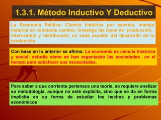 La Economía Política: Ciencia histórica por esencia, maneja material en constante cambio, investiga las leyes de  producción,  intercambio y distribución, en cada escalón del desarrollo de la producción Con base en lo anterior se afirma :   La economía es ciencia histórica y social; estudia cómo se han organizado las sociedades  en el tiempo para satisfacer sus necesidades.  Para saber a que corriente pertenece una teoría, se requiere analizar su metodología, aunque no esté explícita, sino que se da en forma implícita en su forma de estudiar los hechos y problemas económicos 1.3.1. Método Inductivo Y Deductivo 