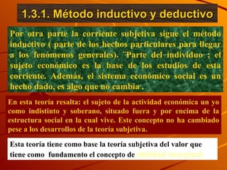 1.3.1. Método inductivo y deductivo Por otra parte la corriente subjetiva sigue el método inductivo ( parte de los hechos particulares para llegar a los fenómenos generales). ¨Parte del individuo ; el sujeto económico es la base de los estudios de esta corriente. Además, el sistema económico social es un hecho dado, es algo que no cambia . En esta teoría resalta: el sujeto de la actividad económica un yo como indistinto y soberano, situado fuera y por encima de la estructura social en la cual vive. Este concepto no ha cambiado pese a los desarrollos de la teoría subjetiva.  Esta teoría tiene como base la teoría subjetiva del valor que tiene como  fundamento el concepto de  utilidad marginal 