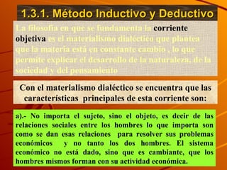1.3.1. Método Inductivo y Deductivo La filosofía en que se fundamenta la  corriente objetiva  es el materialismo dialéctico que plantea que la materia está en constante cambio , lo que permite explicar el desarrollo de la naturaleza, de la sociedad y del pensamiento  Con el materialismo dialéctico se encuentra que las características  principales de esta corriente son: a).- No importa el sujeto, sino el objeto, es decir de las relaciones sociales entre los hombres lo que importa son como se dan esas relaciones  para resolver sus problemas económicos  y no tanto los dos hombres. El sistema económico no está dado, sino que es cambiante, que los hombres mismos forman con su actividad económica. 