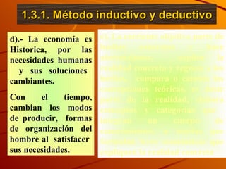 1.3.1. Método inductivo y deductivo d).- La economía es Historica, por las necesidades humanas  y sus soluciones cambiantes. Con el tiempo, cambian los modos de producir,  formas de organización del hombre al  satisfacer  sus necesidades. e). La corriente objetiva parte de hechos concretos y hace abstracciones,  explica la realidad concreta y regresa a los hechos,  compara o cambia las concepciones teóricas, es decir parte de la realidad, elabora conceptos y categorías que  integran un cuerpo de conocimientos, o teorías que formulan leyes económicas que expliquen la realidad concreta 
