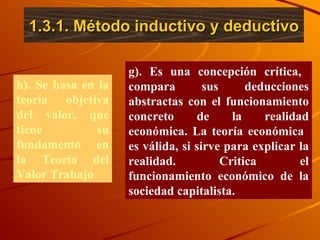 1.3.1. Método inductivo y deductivo h). Se basa en la teoría objetiva del valor, que tiene su fundamento en la Teoría del Valor Trabajo  g). Es una concepción crítica,  compara sus deducciones abstractas con el funcionamiento concreto de la realidad económica. La teoría económica  es válida, si sirve para explicar la realidad. Critica el funcionamiento económico de la sociedad capitalista. 