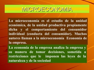 MICROECONOMIA La microeconomía es el estudio de la unidad económica, de la unidad productiva propiamente dicha y el comportamiento del consumidor individual (conducta del consumidor). Muchos autores llaman a la microeconomía  Economía de la empresa. La economía de la empresa analiza la empresa y su manera de tomar decisiones, sometida a restricciones que le  imponen las leyes de la naturaleza y de la sociedad 