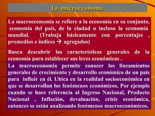 La macroeconomía La macroeconomía se refiere a la economía en su conjunto,  economía del país, de la ciudad o incluso la economía mundial.  (Trabaja básicamente con porcentajes , promedios e índices    agregados)  Busca descubrir las características generales de la economía para establecer sus leyes económicas . La macroeconomía permite conocer los lineamientos generales de crecimiento y desarrollo económico de un país para  influir en él. Ubica en la realidad socioeconómica en que se desarrollan los fenómenos económicos. Por ejemplo cuando se hace referencia al Ingreso Nacional, Producto Nacional , Inflación, devaluación, crisis económica, entonces se están analizando fenómenos macroeconómicos. 