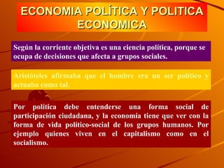 ECONOMIA POLÍTICA Y POLITICA ECONOMICA Según la corriente objetiva es una ciencia política, porque se ocupa de decisiones que afecta a grupos sociales.  Aristóteles afirmaba que el hombre era un ser político y actuaba como tal. Por política debe entenderse una forma social de participación ciudadana, y la economía tiene que ver con la forma de vida político-social de los grupos humanos. Por ejemplo quienes viven en el capitalismo como en el socialismo. 