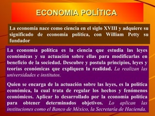 ECONOMIA POLÍTICA  La economía nace como ciencia en el siglo XVIII y adquiere su significado de economía política, con William Petty su fundador La economía política es la ciencia que estudia las leyes económicas y su actuación sobre ellas para modificarlas en beneficio de la sociedad. Descubre y postula principios, leyes y teorías económicas que expliquen la realidad.  La realizan las universidades e institutos. Quien se encarga de la actuación sobre las leyes, es la política económica, la cual trata de regular los hechos y fenómenos económicos. Aplicar lo desarrollado por la economía política para obtener determinados objetivos.  Lo aplican las instituciones como el Banco de México, la Secretaría de Hacienda. 