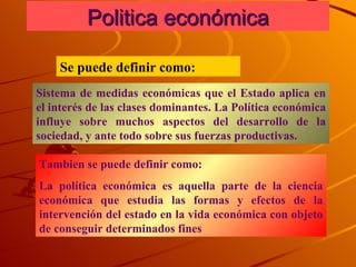 Politica económica Se puede definir como: Sistema de medidas económicas que el Estado aplica en el interés de las clases dominantes. La Política económica influye sobre muchos aspectos del desarrollo de la sociedad, y ante todo sobre sus fuerzas productivas. Tambien se puede definir como:  La política económica es aquella parte de la ciencia económica que estudia las formas y efectos de la intervención del estado en la vida económica con objeto de conseguir determinados fines  