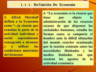 3. Alfred Marshall definía a la Economía como “...la ciencia que examina la parte de la actividad individual y social especialmente consagrada a alcanzar y a utilizar las condiciones materiales del bienestar  4. “La economía es la ciencia que tiene por objeto la administración de los recursos escasos de que disponen las sociedades humanas, estudia las formas como se comporta el hombre ante la difícil sittuación del mundo exterior ocasionada por la tensión existente entre las necesidades ilimitadas y los medios limitados con que cuentan los agentes de la actividad económica 1.1.1. Definición De Economía 