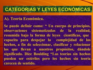 CATEGORIAS Y LEYES ECONÓMICAS A). Teoría Económica.  Se puede definir como: “ Un cuerpo de principios, observaciones sistematizadas de la realidad, resumida bajo la forma de leyes  científicas, que  capacita para despejar la  complejidad de los hechos, a fin de seleccionar, clasificar y relacionar los que llevan a nuestros propósitos, dándole significado. Dice Boulding “Las teorías sin hechos pueden ser estériles pero los hechos sin teoría carecen de sentido. 