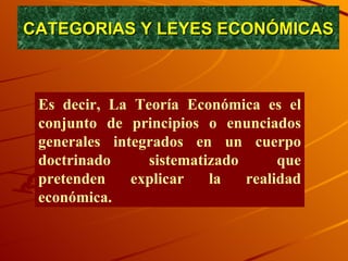 CATEGORIAS Y LEYES ECONÓMICAS Es decir, La Teoría Económica es el conjunto de principios o enunciados generales integrados en un cuerpo doctrinado sistematizado que pretenden explicar la realidad económica. 