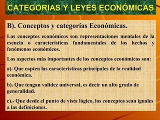CATEGORIAS Y LEYES ECONÓMICAS B). Conceptos y categorías Económicas. Los conceptos económicos son representaciones mentales de la esencia o características fundamentales de los hechos y fenómenos económicos. Los aspectos más importantes de los conceptos económicos son: a). Que capten las características principales de la realidad económica. b). Que tengan validez universal, es decir un alto grado de generalidad. c).- Que desde el punto de vista lógico, los conceptos sean iguales a las definiciones.  