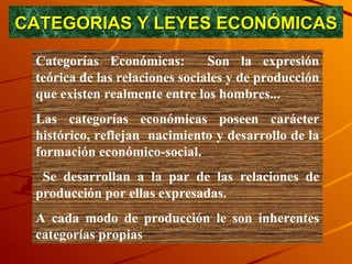 CATEGORIAS Y LEYES ECONÓMICAS Categorías Económicas:  Son la expresión teórica de las relaciones sociales y de producción que existen realmente entre los hombres...  Las categorías económicas poseen carácter histórico, reflejan  nacimiento y desarrollo de la formación económico-social. Se desarrollan a la par de las relaciones de producción por ellas expresadas.  A cada modo de producción le son inherentes categorías propias  