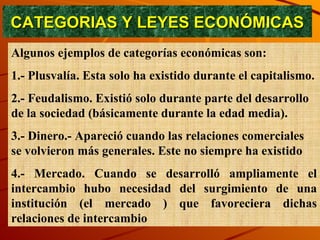 CATEGORIAS Y LEYES ECONÓMICAS Algunos ejemplos de categorías económicas son:  1.- Plusvalía. Esta solo ha existido durante el capitalismo. 2.- Feudalismo. Existió solo durante parte del desarrollo de la sociedad (básicamente durante la edad media). 3.- Dinero.- Apareció cuando las relaciones comerciales se volvieron más generales. Este no siempre ha existido  4.- Mercado. Cuando se desarrolló ampliamente el intercambio hubo necesidad del surgimiento de una institución (el mercado ) que favoreciera dichas relaciones de intercambio 