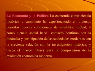 La Economía y la Política  La economía como ciencia histórica y cambiante ha experimentado en diversos periodos nuevas condiciones de equilibrio global, y como ciencia social hace  contacto continuo con la dinámica y participación de las sociedades modernas con la creciente relación con la investigación histórica, y busca el mayor interés para la comprensión de la evolución económica moderna. 