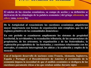 1.1.1. Definición De Economía El núcleo de las ciencias económicas, su campo de acción y su definición se derivaron de la etimología de la palabra economía ( del griego  oikonomia ,  de   oikos :  casa,  nomo s : ley De la Antigüedad al renacimiento las cuestiones económicas adquirieron mayor importancia con formas de organización más complejas, que las del régimen primitivo de las comunidades domésticas:  En este periodo se examinaron ampliamente los sistemas de propiedad territorial, la servidumbre, la recaudación tributaria, de las corporaciones de propietarios, de los artesanos, la organización y de las fraternidades, la explotación precapitalista de  las haciendas, y cuestiones relacionadas con los mercados, el comercio interregional, las aldeas y la acuñación y empleo de la moneda  Con el incipente desarrollo de naciones como Francia, Alemania, Inglaterra, España y Portugal y el Descubrimiento de América el crecimiento de la economía impuso la necesidad de que el análisis económico se desligara de las cuestiones puramente éticas a las que estaban unidas durante siglos 