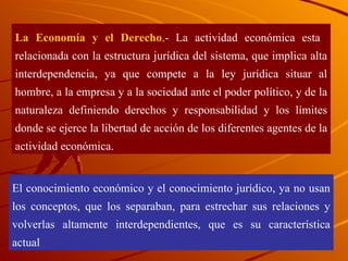 La Economía y el Derecho .- La actividad económica esta  relacionada con la estructura jurídica del sistema, que implica alta interdependencia, ya que compete a la ley jurídica situar al hombre, a la empresa y a la sociedad ante el poder político, y de la naturaleza definiendo derechos y responsabilidad y los límites donde se ejerce la libertad de acción de los diferentes agentes de la actividad económica. El conocimiento económico y el conocimiento jurídico, ya no usan los conceptos, que los separaban, para estrechar sus relaciones y volverlas altamente interdependientes, que es su característica actual 