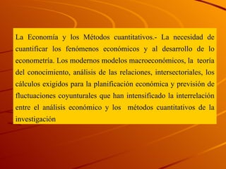 La Economía y los Métodos cuantitativos.- La necesidad de cuantificar los fenómenos económicos y al desarrollo de lo econometría. Los modernos modelos macroeconómicos, la  teoría del conocimiento, análisis de las relaciones, intersectoriales, los cálculos exigidos para la planificación económica y previsión de fluctuaciones coyunturales que han intensificado la interrelación entre el análisis económico y los  métodos   cuantitativos de la investigación 