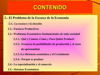 CONTENIDO 2.- El Problema de la Escasez de la Economía 2.1.- La escasez y la elección 2.2.- Factores Productivos 2.3.- Problemas Económicos fundamentales de toda sociedad 2.3.1.- Qué y Cuánto, Cómo y Para Quién Producir  2.3.2.- Frontera de posibilidades de producción y el costo de oportunidad. 2.3.3.-La eficiencia económica y el Crecimiento 2.3.4.- Porqué se produce 2.4.- La especialización y el comercio 2.5.- Sistemas Económicos 