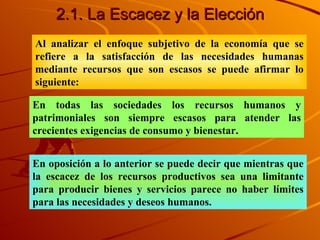 2.1. La Escacez y la Elecci ón Al analizar el enfoque subjetivo de la economía que se refiere a la satisfacción de las necesidades humanas mediante recursos que son escasos se puede afirmar lo siguiente:  En todas las sociedades los recursos humanos y patrimoniales son siempre escasos para atender las crecientes exigencias de consumo y bienestar. En oposición a lo anterior se puede decir que mientras que la escacez de los recursos productivos sea una limitante para producir bienes y servicios parece no haber límites para las necesidades y deseos humanos. 