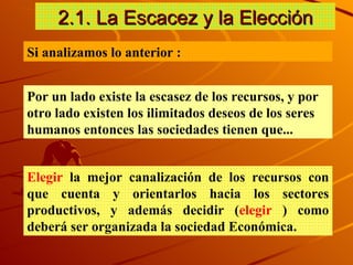2.1. La Escacez y la Elecci ón Si analizamos lo anterior :  Por un lado existe la escasez de los recursos, y por otro lado existen los ilimitados deseos de los seres humanos entonces las sociedades tienen que... Elegir  la mejor canalización de los recursos con que cuenta y orientarlos hacia los sectores productivos, y además decidir ( elegir  ) como deberá ser organizada la sociedad Económica. 