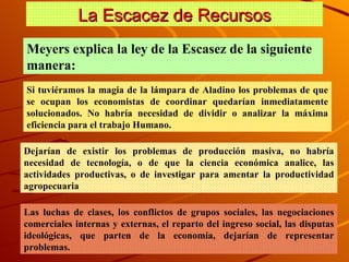 La Escacez de Recursos Meyers explica la ley de la Escasez de la siguiente manera:  Si tuviéramos la magia de la lámpara de Aladino los problemas de que se ocupan los economistas de coordinar quedarían inmediatamente solucionados. No habría necesidad de dividir o analizar la máxima eficiencia para el trabajo Humano. Dejarían de existir los problemas de producción masiva, no habría necesidad de tecnología, o de que la ciencia económica analice, las actividades productivas, o de investigar para amentar la productividad agropecuaria  Las luchas de clases, los conflictos de grupos sociales, las negociaciones comerciales internas y externas, el reparto del ingreso social, las disputas ideológicas, que parten de la economía, dejarían de representar problemas. 