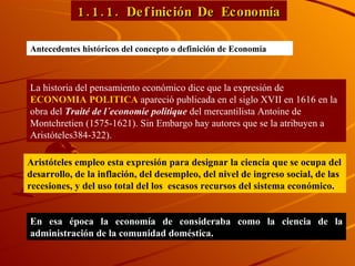 1.1.1. Definición De Economía Antecedentes históricos del concepto o definición de Econom ía La historia del pensamiento económico dice que la expresión de  ECONOMIA POLITICA  apareció publicada en el siglo XVII en 1616 en la obra del  Traité de l´economie politique  del mercantilista Antoine de Montchretien (1575-1621). Sin Embargo hay autores que se la atribuyen a Aristóteles384-322). Aristóteles empleo esta expresión para designar la ciencia que se ocupa del desarrollo, de la inflación, del desempleo, del nivel de ingreso social, de las recesiones, y del uso total del los  escasos recursos del sistema económico. En esa época la economía de consideraba como la ciencia de la administración de la comunidad doméstica.  
