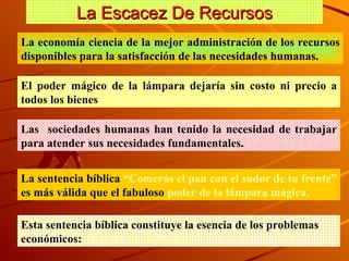 La Escacez De Recursos La econom ía ciencia de la mejor administración de los recursos disponibles para la satisfacción de las necesidades humanas. El poder mágico de la lámpara dejaría sin costo ni precio a todos los bienes Las  sociedades humanas han tenido la necesidad de trabajar para atender sus necesidades fundamentales.  La sentencia bíblica  “Comerás el pan con el sudor de tu frente”  es más válida que el fabuloso  poder de la lámpara mágica. Esta sentencia bíblica constituye la esencia de los problemas económicos:  “La Ley de la Escasez”  