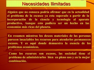 Necesidades Ilimitadas Alguien que no conozca podría afirmar que en la actualidad el problema de la esca s e z  ya esta superado a partir de la incorporación de la ciencia y tecnología al aparato productivo, Aunque esto pudiera ser un hecho en las economías más ricas del planeta. En resumen mientras los deseos materiales de las personas parecen insaciables los recursos para atenderlos permanecen escasos. Y es aquí donde demuestra la esencia de los problemas económicos. Como los recursos son escasos, las sociedad tiene el problema de administrarlos  bien  en pleno uso y en la mejor combinación. 