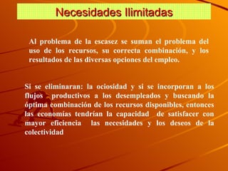 Necesidades Ilimitadas Al problema de la escasez se suman el problema del uso de los recursos, su correcta combinación, y los resultados de las diversas opciones del empleo. Si se eliminaran: la ociosidad y si se incorporan a los flujos  productivos a los desempleados y buscando la óptima combinación de los recursos disponibles, entonces las economías tendrían la capacidad  de satisfacer con mayor eficiencia  las necesidades y los deseos de la colectividad 