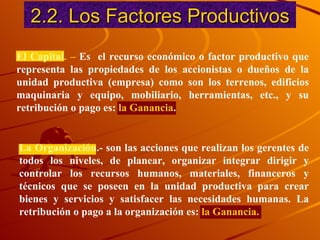2.2. Los Factores Productivos El Capital . –  Es  el recurso económico  o factor productivo que re p resenta las propiedades de los accionistas o dueños de la unidad productiva (empresa) como son los terrenos, edificios maquinaria y equipo, mobiliario, herramientas, etc., y su retribución o pago es:  la Ganancia . La Organización .- son las acciones que realizan los gerentes de todos los niveles, de planear, organizar integrar dirigir y controlar los recursos humanos, materiales, financeros y técnicos que se poseen en la unidad productiva para crear bienes y servicios y satisfacer las necesidades humanas. La retribución o pago a la organización es:  la Ganancia. 