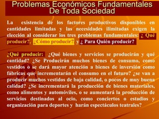 Problemas Económicos Fundamentales De Toda Sociedad La  existencia de los factores productivos disponibles en cantidades limitadas y las necesidades ilimitadas exigen la elección al considerar los tres problemas fundamentales:  ¿ Qué   producir?,   ¿Cómo producir?,  y ¿ Para Quién producir? ¿Qué producir:   ¿Qué bienes y servicios se producirán y qué cantidad? ¿Se Producirán muchos bienes de consumo, como vestidos o se dará mayor atención a bienes de inversión como fábricas que incrementarán el consumo en el futuro? ¿se van a producir muchos vestidos de baja calidad, o pocos de muy buena calidad? ¿Se incrementará la producción de bienes materiales, como alimentos y automóviles, o se aumentará la producción de servicios destinados al ocio, como conciertos o estadios y organización para deportes y  harán espectáculos teatrales? 