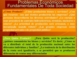 Problemas Económicos Fundamentales De Toda Sociedad ¿Cómo Producir?  ¿Cómo producirán bienes y servicios? ¿Con qué recursos  con qué técnica producirán las empresas? ¿Qué personas desarrollarán las diversas actividades? ¿La energía a usar procederá de centrales hidroeléctricas, térmicas, nucleares o solares? ¿La prioridad de producción será artesanal, o muy mecanizada usando robots? ¿Las grandes empresas serán propiedad privada o de propiedad pública? ¿Para Quién Producir?  ¿Para Quién será la producción? ¿quiénes consumirán los bienes y servicios? Es decir; ¿Cómo se va a distribuir el total de la producción nacional entre los diferentes individuos y familias? ¿La tendencia de la distribución de la renta será igualitario, o se permitirá que se produzcan diferencias de rentas muy diferenciadas . 