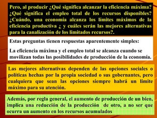 Pero, al producir ¿Qué significa alcanzar la eficiencia máxima? ¿Qué significa el empleo total de los recursos disponibles? ¿Cuándo, una economía alcanza los límites máximos de la eficiencia productiva ¿ y cuáles serán las mejores alternativas para la canalización de los limitados recursos?. Estas preguntas tienen respuestas aparentemente simples: La eficiencia máxima y el empleo total se alcanza cuando se movilizan todas las posibilidades de producción de la economía. Las mejores alternativas dependen de las opciones sociales o políticas hechas por la propia sociedad o sus gobernantes, pero cualquiera que sean las opciones siempre habrá un limite máximo para su atención.  Además, por regla general, el aumento de producción de un bie n , implica una reducción de la producción  de otro, a no ser que ocurra un aumento en los recursos acumulados 