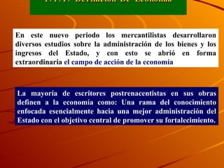 1.1.1. Definición De Economía En este nuevo periodo los mercantilistas desarrollaron diversos estudios sobre la administración de los bienes y los ingresos del Estado, y con esto se abrió en forma extraordinaria   el campo de acción de la economía La mayoría de escritores postrenacentistas en sus obras definen a la economía como: Una rama del conocimiento enfocada esencialmente hacia una mejor administración del Estado con el objetivo central de promover su fortalecimiento. 