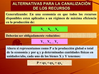 ALTERNATIVAS PARA LA CANALIZACIÓN DE LOS RECURSOS Generalizando: En una economía en que todos los recursos disponibles esten aplicados a un régimen de máxima eficiencia en la producción de:  X 1, ... ,  X k, ... ,  X n Deberán ser obligadamente reducidos: Y 1, ... , Y k, ... ,  Y n  Ahora si representamos como P a la producción global o total de la economía y por q y p determinadas cantidades físicas en unidades/año, cada uno de los bienes X y Y tenemos: P = qx 1  +   qx k  + qx n 
