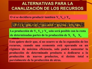 ALTERNATIVAS PARA LA CANALIZACIÓN DE LOS RECURSOS O si se decidiera producir tambien Y 1,  Y k,  y Y n: P = ( q – p)x 1  + py 1  + (q – p)xk + py k  +(q – p)x n  +   py n La producción de Y 1,  Y k,  y Y n,  solo será posible con la resta de determinadas partes de la producción de X 1   X k   X n Esto quiere decir que, si no ocurre se da la expansión de los recursos, cuando una economía está operando en un régimen de máxima eficiencia, solo podrá aumentar la producción de determinado producto o dedicarse a la producción de nuevos productos, si desiste total o parcialmente de la producción de otros. 