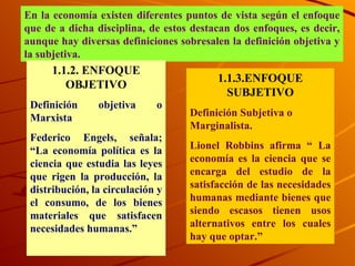 En la economía existen diferentes puntos de vista según el enfoque que de a dicha disciplina, de estos destacan dos enfoques, es decir, aunque hay diversas definiciones sobresalen la definición objetiva y la subjetiva.  1.1.2. ENFOQUE OBJETIVO Definición objetiva o Marxista  Federico Engels, señala; “La economía política es la ciencia que estudia las leyes que rigen la producción, la distribución, la circulación y el consumo, de los bienes materiales que satisfacen necesidades humanas.”  1.1.3.ENFOQUE SUBJETIVO Definición Subjetiva o Marginalista. Lionel Robbins afirma “ La economía es la ciencia que se encarga del estudio de la satisfacción de las necesidades humanas mediante bienes que siendo escasos tienen usos alternativos entre los cuales hay que optar.” 