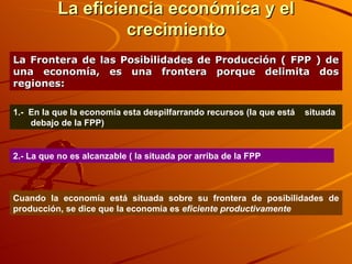 La eficiencia económica y el crecimiento La Frontera de las Posibilidades de Producción ( FPP ) de una economía, es una frontera porque delimita dos regiones: 1.-  En la que la economía esta despilfarrando recursos (la que está  situada debajo de la FPP)  2.- La que no es alcanzable ( la situada por arriba de la FPP Cuando la economía está situada sobre su frontera de posibilidades de producción, se dice que la economía es  eficiente productivamente 