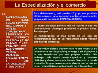 La Especialización y el comercio LA ESPECIALIZACIÓN TIENE LUGAR CUANDO  INDIVIDUOS Y  PAÍSES CONCENTRAN  ESFUERZOS EN UN CONJUNTO PARTICULAR DE TAREAS, Y LES  PERMITE QUE  INDIVIDUOS Y  PAÍSES UTILICEN EFICIENTEMENTE LAS CAPACIDADES  Y  RECURSOS Para determinar ¿ qué producir? y ¿como producir eficientemente, toda sociedad emplea el intercambio, ya que este permite la ESPECIALIZACIÒN  La especialización permite reducir costos y que los consumidores obtengan productos a precios bajos. Por ejemplo: La hamburguesa es más barata en un local de hamburguesas que en un restaurante donde vendan otro tipo de alimentos. Un individuo aislado obtiene todo lo que necesita, su consumo se restringe a lo que tenga a su alcance o a lo que transforme por sus propios medios. Sin embargo cada sujeto posee capacidad y recursos distintos y desea consumir bienes diversos  y tiende a cambiar lo que posee en abundancia por lo que no tiene,  y beneficiarse mutuamente del intercambio 