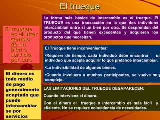 El trueque El trueque es el inter cambio de un bien o servicio por otro La forma más básica de intercambio es el trueque. El TRUEQUE es una transacción en la que dos individuos intercambian entre sí un bien por otro. Se desprenden del producto del que tienen excedentes y adquieren los productos que necesitan. El Trueque tiene inconvenientes: Requiere de tiempo, cada individuo debe encontrar  un individuo que acepte adquirir lo que pretende intercambiar. La indivisibilidad de algunos bienes. Cuando involucra a muchos participantes, se vuelve muy complejo. LAS LIMITACIONES DEL TRUEQUE DESAPARECEN: Cuando interviene el dinero. Con el dinero el  trueque o intercambio es más fácil  y eficiente. No se requiere coincidencia de necesidades. El dinero es todo medio de pago generalmente aceptado que puede intercambiarse por servicios 