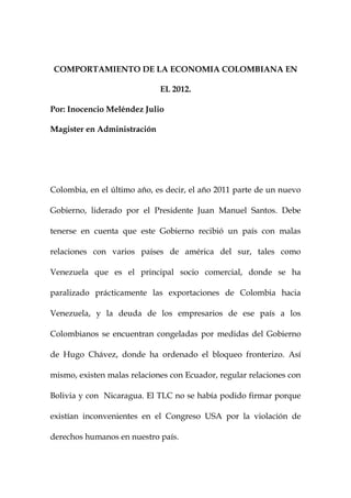 COMPORTAMIENTO DE LA ECONOMIA COLOMBIANA EN

                             EL 2012.

Por: Inocencio Meléndez Julio

Magister en Administración




Colombia, en el último año, es decir, el año 2011 parte de un nuevo

Gobierno, liderado por el Presidente Juan Manuel Santos. Debe

tenerse en cuenta que este Gobierno recibió un país con malas

relaciones con varios países de américa del sur, tales como

Venezuela que es el principal socio comercial, donde se ha

paralizado prácticamente las exportaciones de Colombia hacia

Venezuela, y la deuda de los empresarios de ese país a los

Colombianos se encuentran congeladas por medidas del Gobierno

de Hugo Chávez, donde ha ordenado el bloqueo fronterizo. Así

mismo, existen malas relaciones con Ecuador, regular relaciones con

Bolivia y con Nicaragua. El TLC no se había podido firmar porque

existían inconvenientes en el Congreso USA por la violación de

derechos humanos en nuestro país.
 