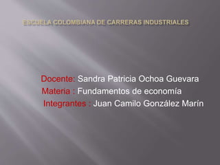 Docente: Sandra Patricia Ochoa Guevara 
Materia : Fundamentos de economía 
Integrantes : Juan Camilo González Marín, 
Michell Rodriguez y Darge Cabezas 
 