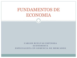 FUNDAMENTOS DE
    ECONOMIA




      CARLOS BUELVAS ESPINOSA
             ECONOMISTA
ESPECIALISTA EN GERENCIA DE MERCADEO
 