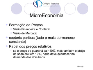 MicroEconomia
   Formação de Preços
       Visão Financeira e Contábil
       Visão de Mercado
   coeteris paribus (tudo o mais permanece
    constante)
   Papel dos preços relativos
       se o preço do guaraná cair 10%, mas também o preço
        da soda cair em 10%, nada deve acontecer na
        demanda dos dois bens

                                                    1955-2000
 