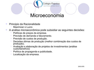 Microeconomia
   Principio da Racionalidade
       Maximizar o Lucro
   A análise microeconômica pode subsidiar as seguintes decisões:
       Políticas de preços da empresa.
       Previsão de demanda e faturamento.
       Previsão de custos de produção.
       Decisões ótimas de produção (melhor combinação dos custos de
        produção).
       Avaliação e elaboração de projetos de investimentos (análise
        custo/benefício)
       Política de propaganda e publicidade.
       Localização da empresa.




                                                                 2000-2005
 