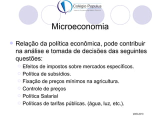 Microeconomia
   Relação da política econômica, pode contribuir
    na análise e tomada de decisões das seguintes
    questões:
       Efeitos de impostos sobre mercados específicos.
       Política de subsídios.
       Fixação de preços mínimos na agricultura.
       Controle de preços
       Política Salarial
       Políticas de tarifas públicas. (água, luz, etc.).
                                                        2005-2010
 