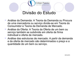Divisão do Estudo
   Análise da Demanda: A Teoria da Demanda ou Procura
    de uma mercadoria ou serviço divide-se em Teoria do
    Consumidor e Teoria da Demanda de Mercado.
   Análise da Oferta: A Teoria da Oferta de um bem ou
    serviço também se subdivide em oferta de firma
    individual e oferta de mercado.
   Análise das estruturas de mercado: A partir da demanda
    e da oferta de mercado são determinados o preço e a
    quantidade de um bem ou serviço.



                                                   2010-2015
 
