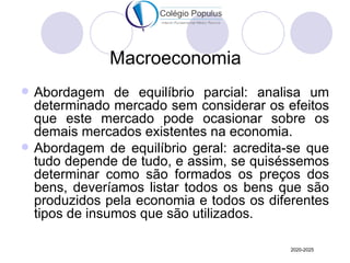 Macroeconomia
   Abordagem de equilíbrio parcial: analisa um
    determinado mercado sem considerar os efeitos
    que este mercado pode ocasionar sobre os
    demais mercados existentes na economia.
   Abordagem de equilíbrio geral: acredita-se que
    tudo depende de tudo, e assim, se quiséssemos
    determinar como são formados os preços dos
    bens, deveríamos listar todos os bens que são
    produzidos pela economia e todos os diferentes
    tipos de insumos que são utilizados.

                                            2020-2025
 