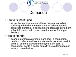 Demanda
   Efeito Substituição
       se um bem possui um substituto, ou seja, outro bem
        similar que satisfaça a mesma necessidade, quando
        seu preço aumenta, o consumidor passa adquirir o bem
        substituto, reduzindo assim sua demanda. Exemplo:
        Fósforo
   Efeito Renda
       quando aumenta o preço de um bem, o consumidor
        perde o poder aquisitivo, e a demanda por esse produto
        diminui. quando aumenta o preço de um bem, o
        consumidor perde o poder aquisitivo, e a demanda por
        esse produto diminui.

                                                      2030-2035
 